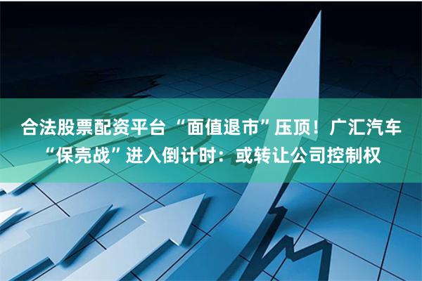 合法股票配资平台 “面值退市”压顶！广汇汽车“保壳战”进入倒计时：或转让公司控制权