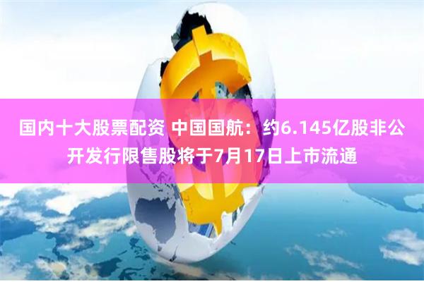 国内十大股票配资 中国国航：约6.145亿股非公开发行限售股将于7月17日上市流通