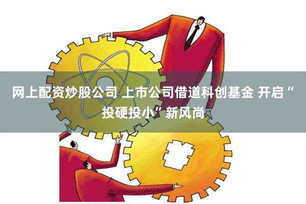 网上配资炒股公司 上市公司借道科创基金 开启“投硬投小”新风尚