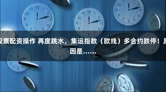 股票配资操作 再度跳水，集运指数（欧线）多合约跌停！原因是......