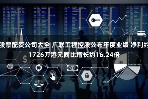 股票配资公司大全 广联工程控股公布年度业绩 净利约1726万港元同比增长约16.24倍