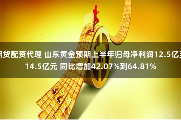 期货配资代理 山东黄金预期上半年归母净利润12.5亿至14.5亿元 同比增加42.07%到64.81%