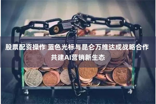 股票配资操作 蓝色光标与昆仑万维达成战略合作 共建AI营销新生态