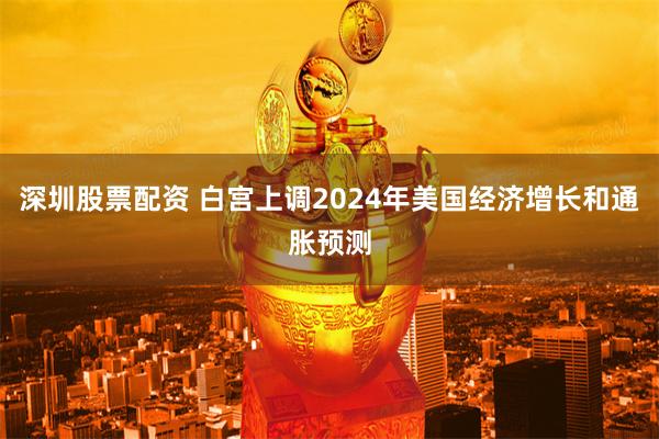 深圳股票配资 白宫上调2024年美国经济增长和通胀预测