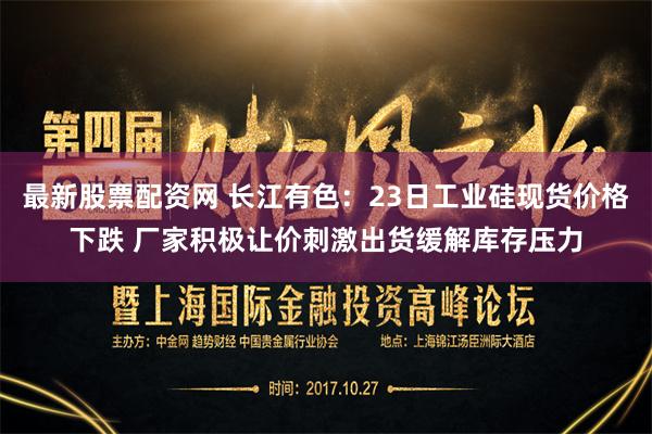 最新股票配资网 长江有色：23日工业硅现货价格下跌 厂家积极让价刺激出货缓解库存压力