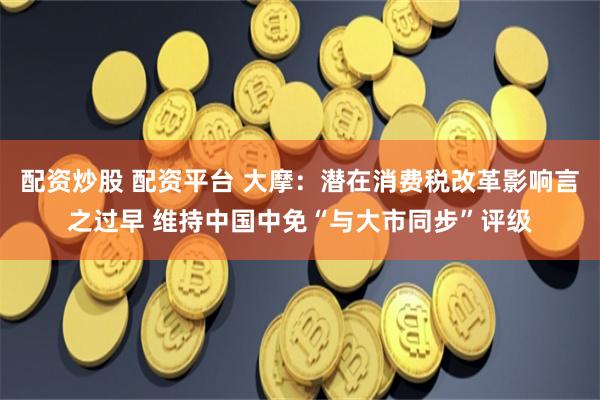 配资炒股 配资平台 大摩：潜在消费税改革影响言之过早 维持中国中免“与大市同步”评级