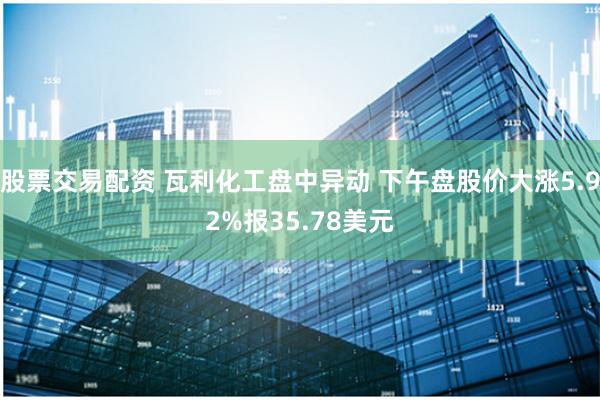 股票交易配资 瓦利化工盘中异动 下午盘股价大涨5.92%报35.78美元