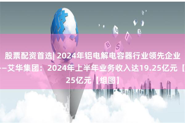 股票配资首选| 2024年铝电解电容器行业领先企业分析——艾华集团：2024年上半年业务收入达19.25亿元【组图】