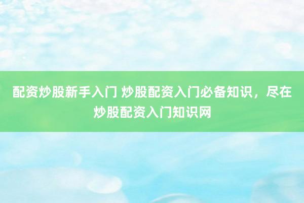 配资炒股新手入门 炒股配资入门必备知识，尽在炒股配资入门知识网