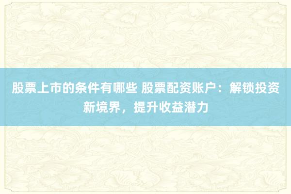 股票上市的条件有哪些 股票配资账户：解锁投资新境界，提升收益潜力