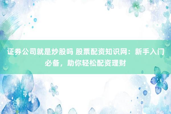 证券公司就是炒股吗 股票配资知识网：新手入门必备，助你轻松配资理财