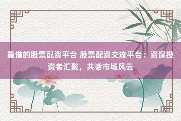 靠谱的股票配资平台 股票配资交流平台：资深投资者汇聚，共话市场风云