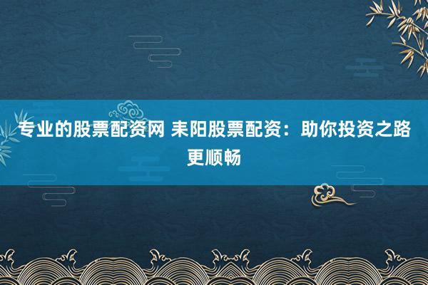 专业的股票配资网 耒阳股票配资：助你投资之路更顺畅