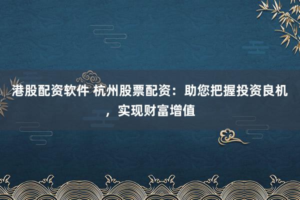 港股配资软件 杭州股票配资：助您把握投资良机，实现财富增值