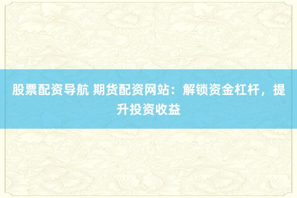 股票配资导航 期货配资网站：解锁资金杠杆，提升投资收益