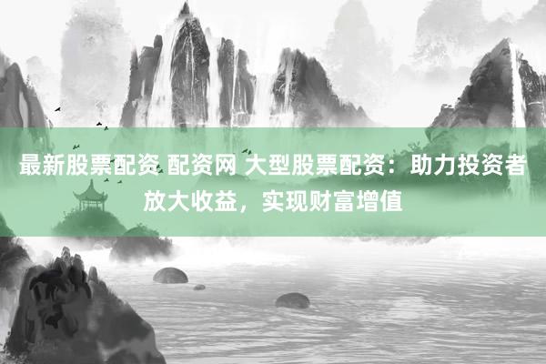 最新股票配资 配资网 大型股票配资：助力投资者放大收益，实现财富增值