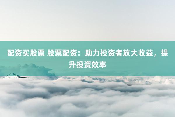 配资买股票 股票配资：助力投资者放大收益，提升投资效率