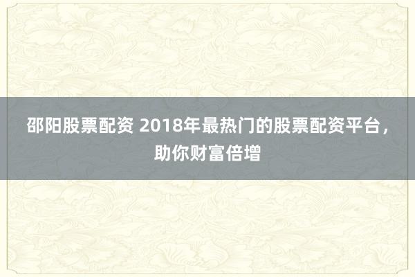 邵阳股票配资 2018年最热门的股票配资平台，助你财富倍增