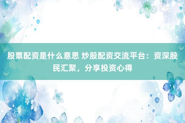 股票配资是什么意思 炒股配资交流平台：资深股民汇聚，分享投资心得