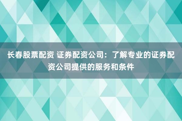 长春股票配资 证券配资公司：了解专业的证券配资公司提供的服务和条件