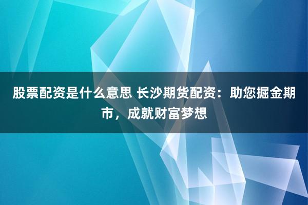 股票配资是什么意思 长沙期货配资：助您掘金期市，成就财富梦想