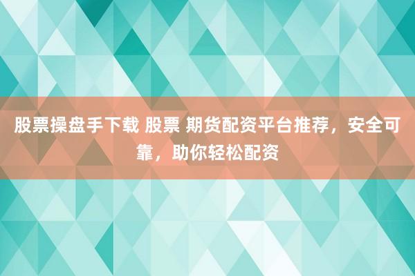 股票操盘手下载 股票 期货配资平台推荐，安全可靠，助你轻松配资