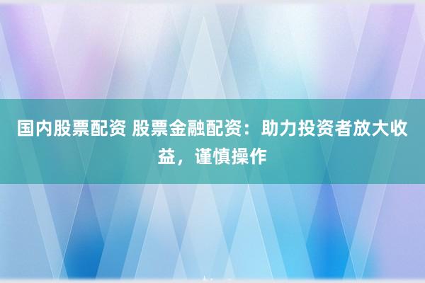 国内股票配资 股票金融配资：助力投资者放大收益，谨慎操作