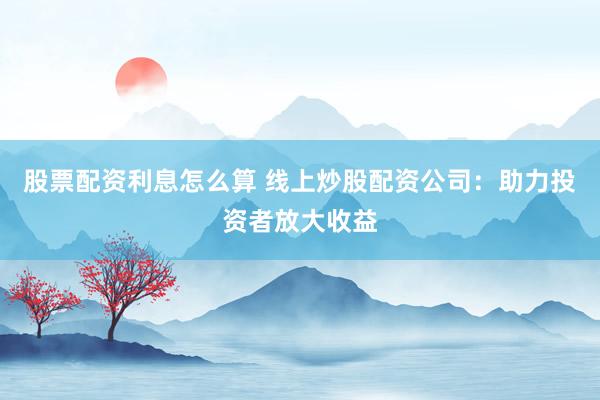 股票配资利息怎么算 线上炒股配资公司：助力投资者放大收益