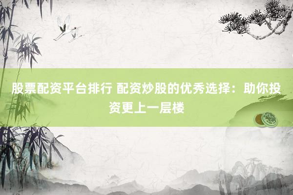 股票配资平台排行 配资炒股的优秀选择：助你投资更上一层楼