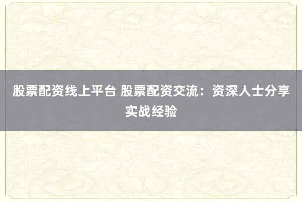 股票配资线上平台 股票配资交流：资深人士分享实战经验