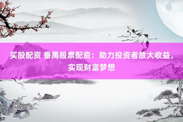 买股配资 番禺股票配资：助力投资者放大收益，实现财富梦想