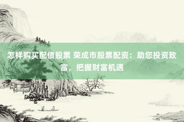 怎样购买配债股票 荣成市股票配资：助您投资致富，把握财富机遇