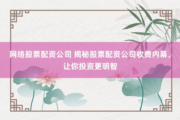 网络股票配资公司 揭秘股票配资公司收费内幕，让你投资更明智