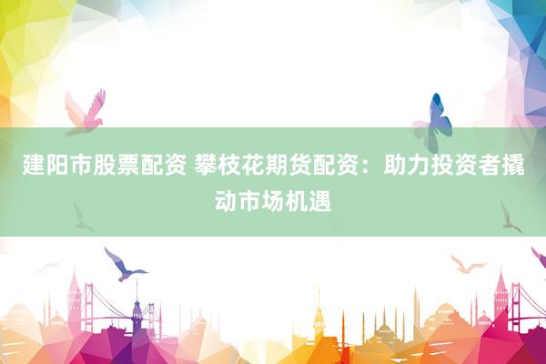 建阳市股票配资 攀枝花期货配资：助力投资者撬动市场机遇