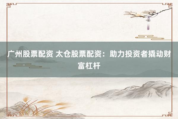 广州股票配资 太仓股票配资：助力投资者撬动财富杠杆