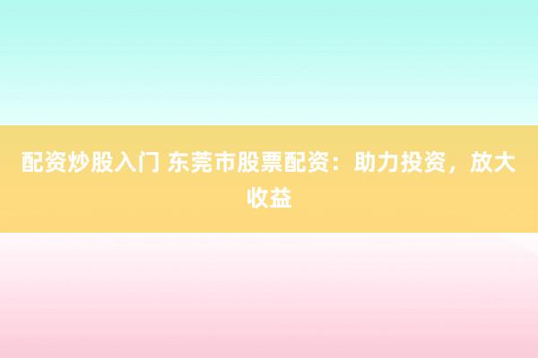 配资炒股入门 东莞市股票配资：助力投资，放大收益