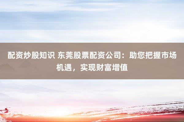 配资炒股知识 东莞股票配资公司：助您把握市场机遇，实现财富增值