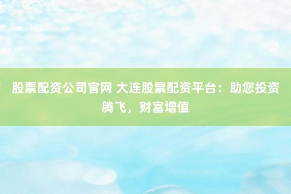 股票配资公司官网 大连股票配资平台：助您投资腾飞，财富增值