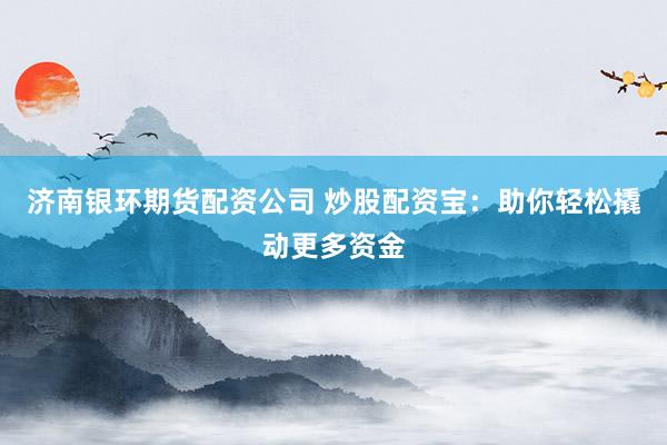 济南银环期货配资公司 炒股配资宝：助你轻松撬动更多资金