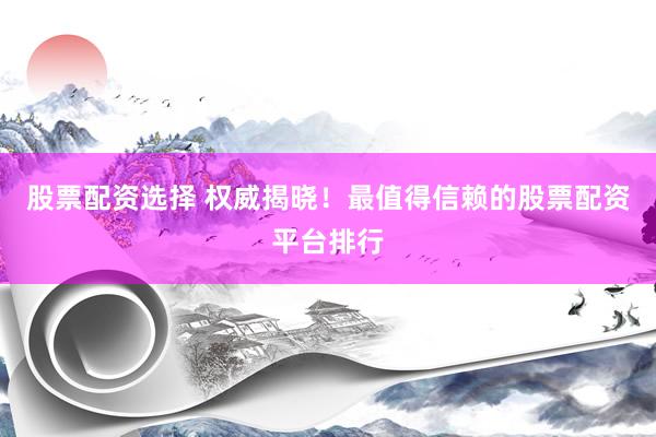 股票配资选择 权威揭晓！最值得信赖的股票配资平台排行