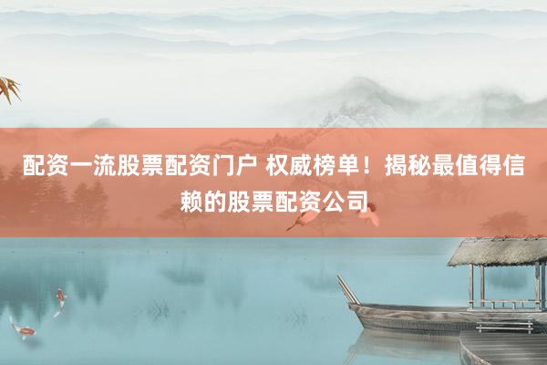 配资一流股票配资门户 权威榜单！揭秘最值得信赖的股票配资公司