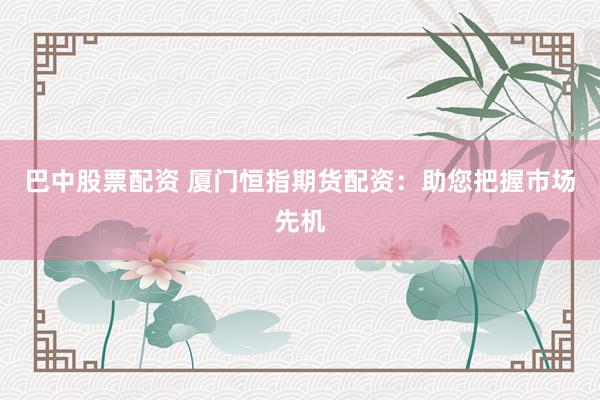 巴中股票配资 厦门恒指期货配资：助您把握市场先机