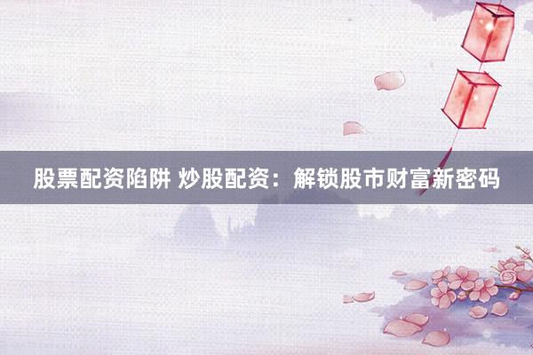 股票配资陷阱 炒股配资：解锁股市财富新密码