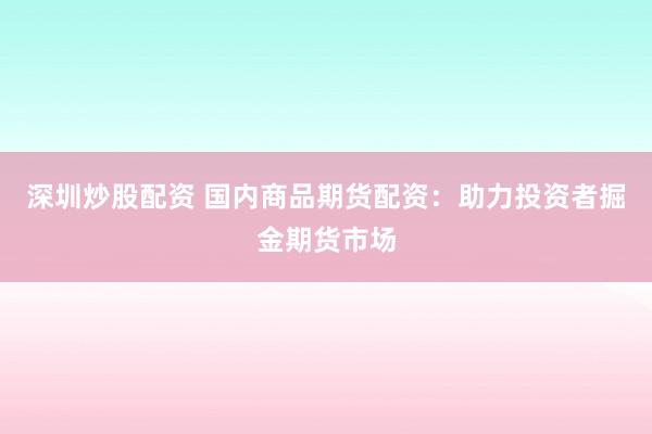 深圳炒股配资 国内商品期货配资：助力投资者掘金期货市场