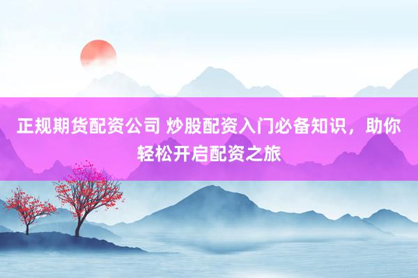 正规期货配资公司 炒股配资入门必备知识，助你轻松开启配资之旅