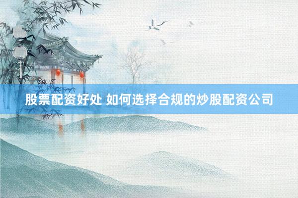 股票配资好处 如何选择合规的炒股配资公司