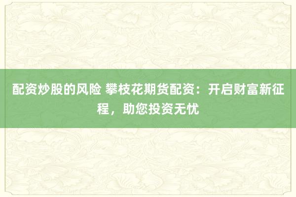 配资炒股的风险 攀枝花期货配资：开启财富新征程，助您投资无忧