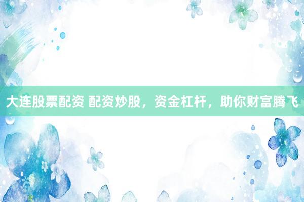 大连股票配资 配资炒股，资金杠杆，助你财富腾飞