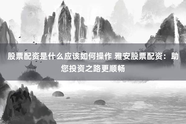 股票配资是什么应该如何操作 雅安股票配资：助您投资之路更顺畅