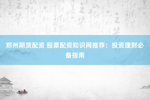郑州期货配资 股票配资知识网推荐：投资理财必备指南